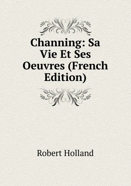 Обложка книги Channing: Sa Vie Et Ses Oeuvres (French Edition), Robert Holland