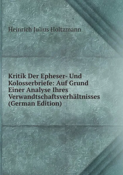 Обложка книги Kritik Der Epheser- Und Kolosserbriefe: Auf Grund Einer Analyse Ihres Verwandtschaftsverhaltnisses (German Edition), Heinrich Julius Holtzmann