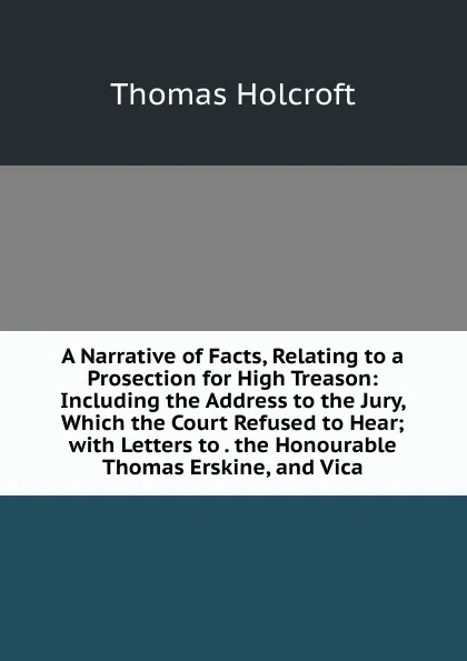 Обложка книги A Narrative of Facts, Relating to a Prosection for High Treason: Including the Address to the Jury, Which the Court Refused to Hear; with Letters to . the Honourable Thomas Erskine, and Vica, Thomas Holcroft