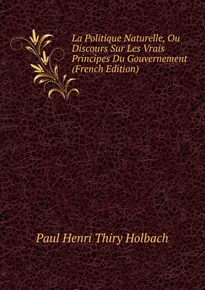 Обложка книги La Politique Naturelle, Ou Discours Sur Les Vrais Principes Du Gouvernement (French Edition), Paul Henri Thiry Holbach