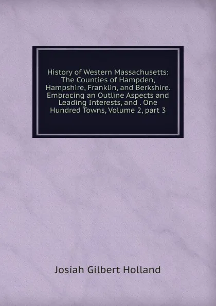 Обложка книги History of Western Massachusetts: The Counties of Hampden, Hampshire, Franklin, and Berkshire. Embracing an Outline Aspects and Leading Interests, and . One Hundred Towns, Volume 2,.part 3, J.G. Holland