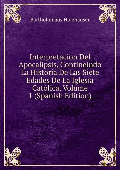 Обложка книги Interpretacion Del Apocalipsis, Contineindo La Historia De Las Siete Edades De La Iglesia Catolica, Volume 1 (Spanish Edition), Bartholomäus Holzhauser