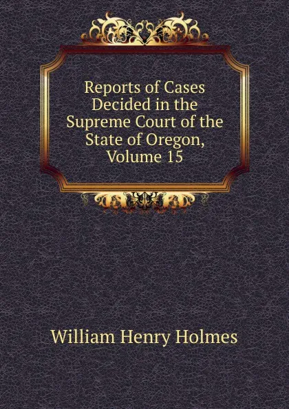 Обложка книги Reports of Cases Decided in the Supreme Court of the State of Oregon, Volume 15, Holmes William Henry