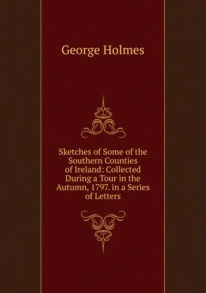 Обложка книги Sketches of Some of the Southern Counties of Ireland: Collected During a Tour in the Autumn, 1797. in a Series of Letters, George Holmes