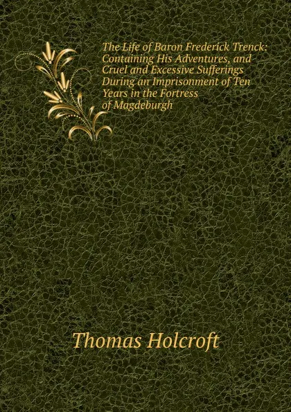 Обложка книги The Life of Baron Frederick Trenck: Containing His Adventures, and Cruel and Excessive Sufferings During an Imprisonment of Ten Years in the Fortress of Magdeburgh, Thomas Holcroft