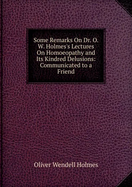 Обложка книги Some Remarks On Dr. O. W. Holmes.s Lectures On Homoeopathy and Its Kindred Delusions: Communicated to a Friend, Oliver Wendell Holmes
