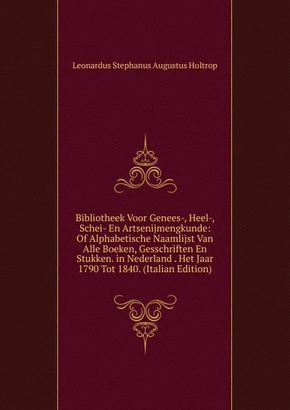 Обложка книги Bibliotheek Voor Genees-, Heel-, Schei- En Artsenijmengkunde: Of Alphabetische Naamlijst Van Alle Boeken, Gesschriften En Stukken. in Nederland . Het Jaar 1790 Tot 1840. (Italian Edition), Leonardus Stephanus Augustus Holtrop