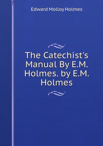 Обложка книги The Catechist.s Manual By E.M. Holmes. by E.M. Holmes, Edward Molloy Holmes