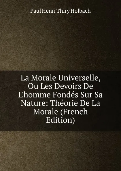 Обложка книги La Morale Universelle, Ou Les Devoirs De L.homme Fondes Sur Sa Nature: Theorie De La Morale (French Edition), Paul Henri Thiry Holbach