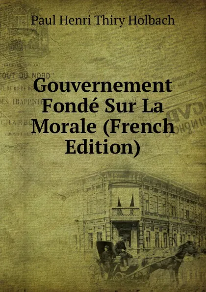 Обложка книги Gouvernement Fonde Sur La Morale (French Edition), Paul Henri Thiry Holbach