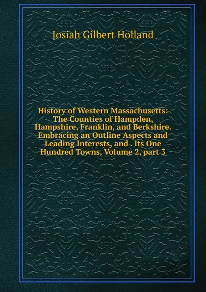 Обложка книги History of Western Massachusetts: The Counties of Hampden, Hampshire, Franklin, and Berkshire. Embracing an Outline Aspects and Leading Interests, and . Its One Hundred Towns, Volume 2,.part 3, J.G. Holland