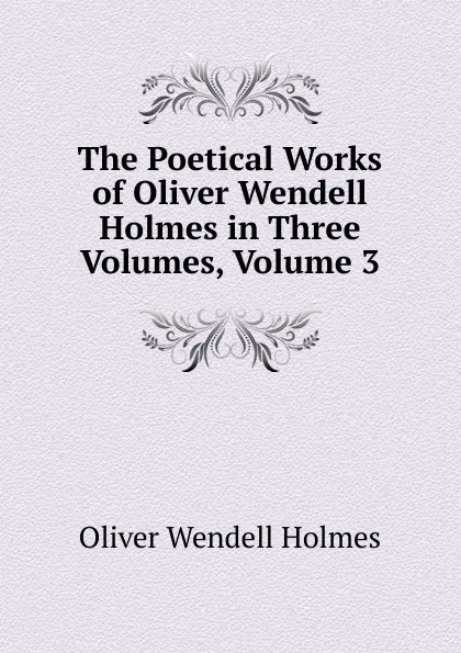 Обложка книги The Poetical Works of Oliver Wendell Holmes in Three Volumes, Volume 3, Oliver Wendell Holmes