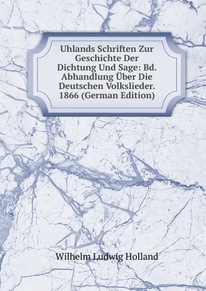 Обложка книги Uhlands Schriften Zur Geschichte Der Dichtung Und Sage: Bd. Abhandlung Uber Die Deutschen Volkslieder. 1866 (German Edition), Wilhelm Ludwig Holland