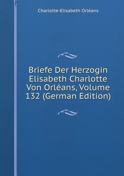 Обложка книги Briefe Der Herzogin Elisabeth Charlotte Von Orleans, Volume 132 (German Edition), Charlotte-Elisabeth Orléans