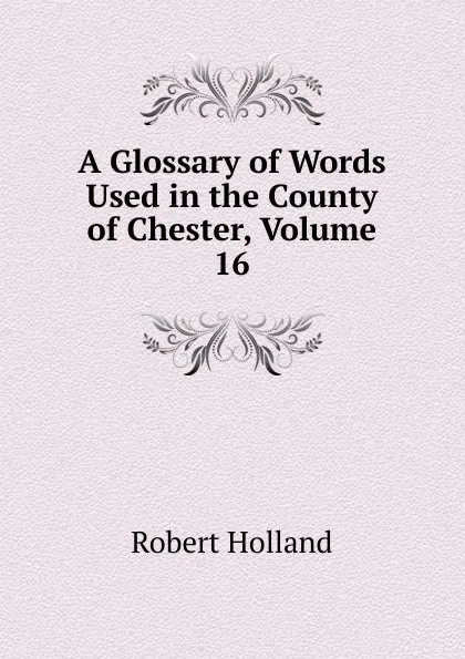 Обложка книги A Glossary of Words Used in the County of Chester, Volume 16, Robert Holland