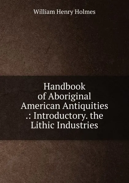 Обложка книги Handbook of Aboriginal American Antiquities .: Introductory. the Lithic Industries, Holmes William Henry