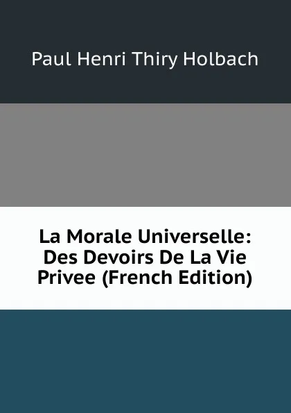 Обложка книги La Morale Universelle: Des Devoirs De La Vie Privee (French Edition), Paul Henri Thiry Holbach