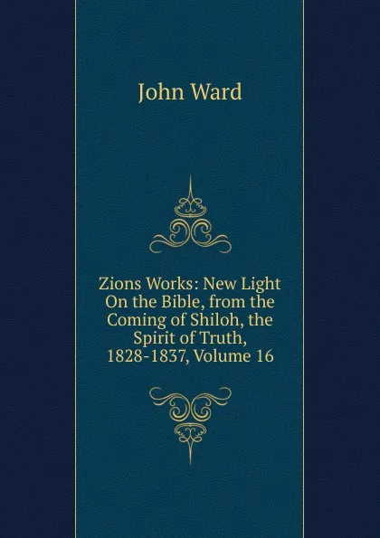 Обложка книги Zions Works: New Light On the Bible, from the Coming of Shiloh, the Spirit of Truth, 1828-1837, Volume 16, John Ward