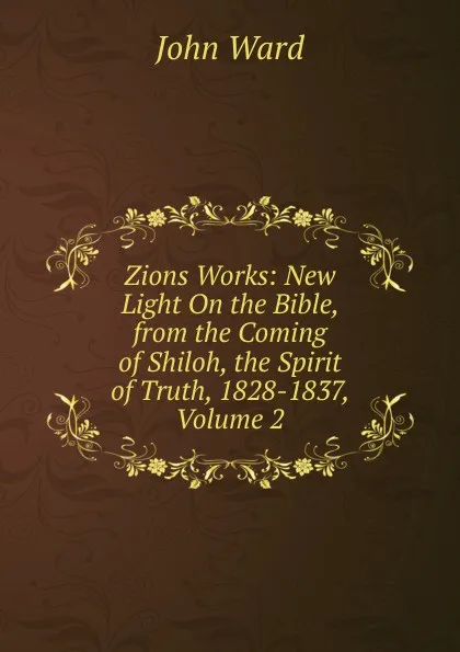 Обложка книги Zions Works: New Light On the Bible, from the Coming of Shiloh, the Spirit of Truth, 1828-1837, Volume 2, John Ward