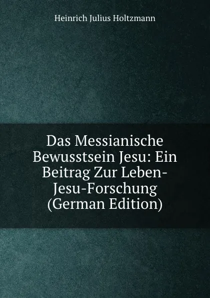 Обложка книги Das Messianische Bewusstsein Jesu: Ein Beitrag Zur Leben-Jesu-Forschung (German Edition), Heinrich Julius Holtzmann