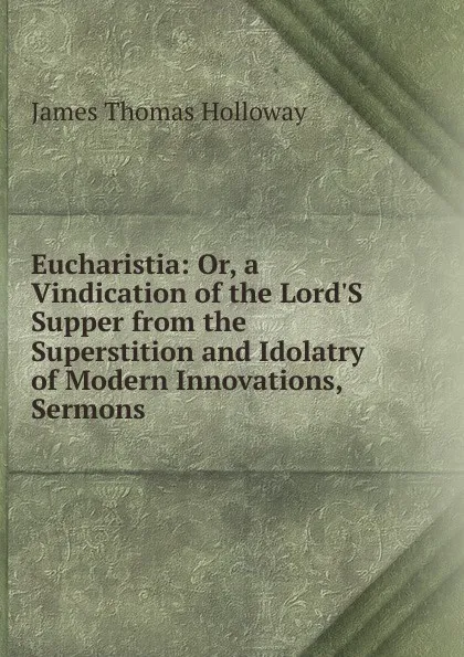 Обложка книги Eucharistia: Or, a Vindication of the Lord.S Supper from the Superstition and Idolatry of Modern Innovations, Sermons, James Thomas Holloway