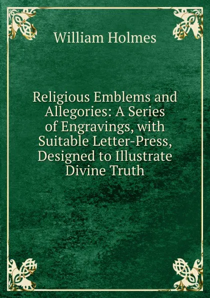 Обложка книги Religious Emblems and Allegories: A Series of Engravings, with Suitable Letter-Press, Designed to Illustrate Divine Truth, William Holmes