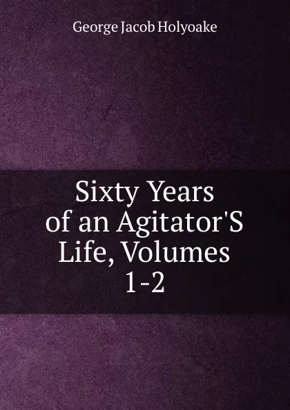 Обложка книги Sixty Years of an Agitator.S Life, Volumes 1-2, Holyoake George Jacob