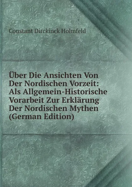 Обложка книги Uber Die Ansichten Von Der Nordischen Vorzeit: Als Allgemein-Historische Vorarbeit Zur Erklarung Der Nordischen Mythen (German Edition), Constant Dirckinck Holmfeld