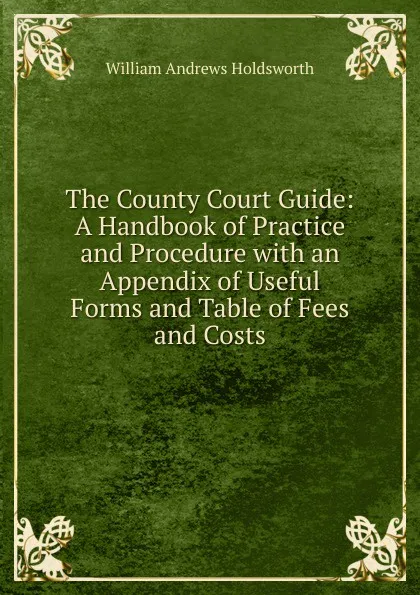 Обложка книги The County Court Guide: A Handbook of Practice and Procedure with an Appendix of Useful Forms and Table of Fees and Costs, William Andrews Holdsworth