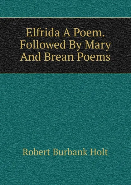 Обложка книги Elfrida A Poem. Followed By Mary And Brean Poems., Robert Burbank Holt