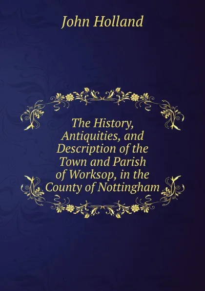 Обложка книги The History, Antiquities, and Description of the Town and Parish of Worksop, in the County of Nottingham, John Holland