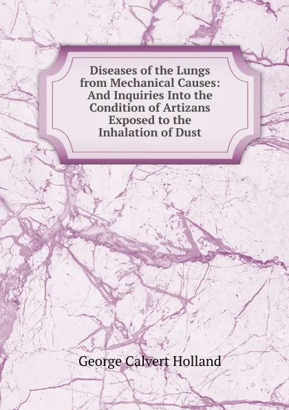 Обложка книги Diseases of the Lungs from Mechanical Causes: And Inquiries Into the Condition of Artizans Exposed to the Inhalation of Dust, George Calvert Holland