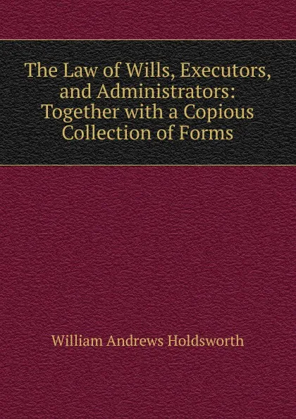 Обложка книги The Law of Wills, Executors, and Administrators: Together with a Copious Collection of Forms, William Andrews Holdsworth
