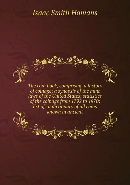 Обложка книги The coin book, comprising a history of coinage; a synopsis of the mint laws of the United States; statistics of the coinage from 1792 to 1870; list of . a dictionary of all coins known in ancient, Isaac Smith Homans