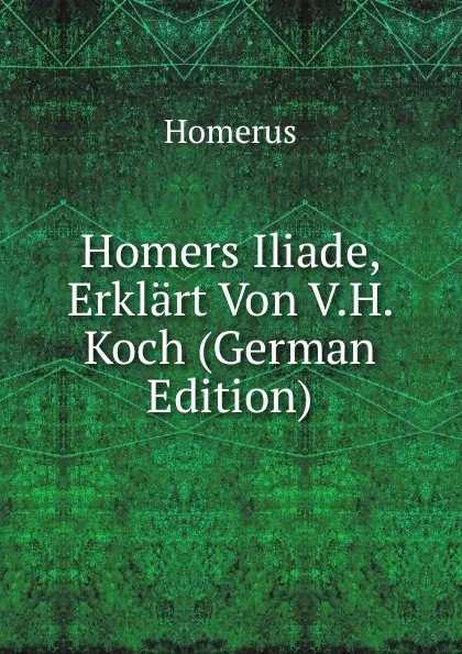 Обложка книги Homers Iliade, Erklart Von V.H. Koch (German Edition), Homerus