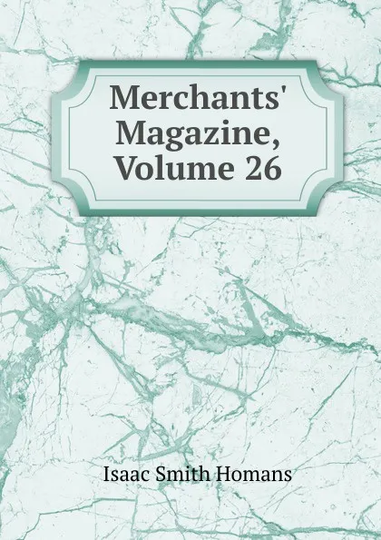 Обложка книги Merchants. Magazine, Volume 26, Isaac Smith Homans