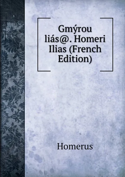 Обложка книги Gmyrou lias.. Homeri Ilias (French Edition), Homerus