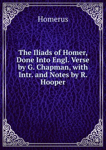 Обложка книги The Iliads of Homer, Done Into Engl. Verse by G. Chapman, with Intr. and Notes by R. Hooper, Homerus