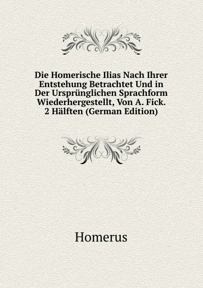 Обложка книги Die Homerische Ilias Nach Ihrer Entstehung Betrachtet Und in Der Ursprunglichen Sprachform Wiederhergestellt, Von A. Fick. 2 Halften (German Edition), Homerus