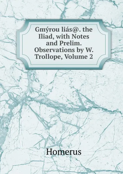 Обложка книги Gmyrou lias.. the Iliad, with Notes and Prelim. Observations by W. Trollope, Volume 2, Homerus