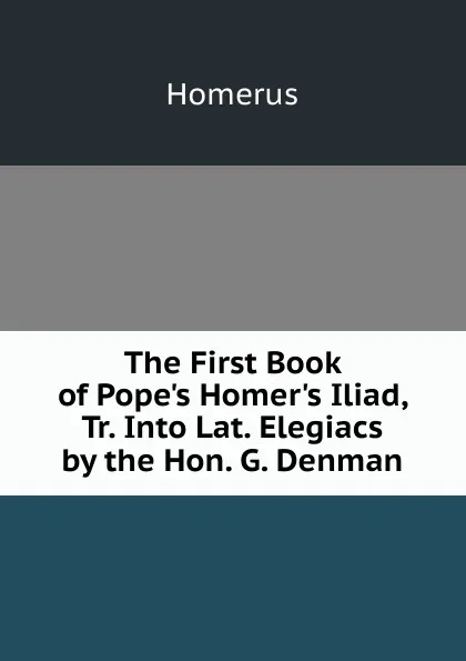 Обложка книги The First Book of Pope.s Homer.s Iliad, Tr. Into Lat. Elegiacs by the Hon. G. Denman, Homerus