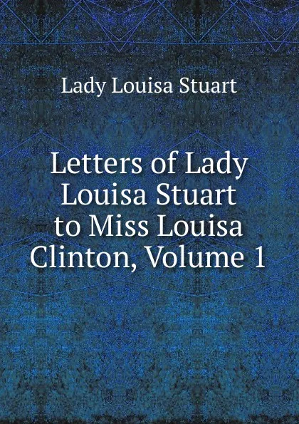 Обложка книги Letters of Lady Louisa Stuart to Miss Louisa Clinton, Volume 1, Lady Louisa Stuart