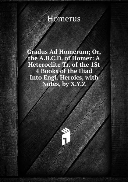 Обложка книги Gradus Ad Homerum; Or, the A.B.C.D. of Homer: A Heteroclite Tr. of the 1St 4 Books of the Iliad Into Engl. Heroics, with Notes, by X.Y.Z., Homerus