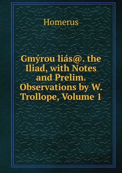 Обложка книги Gmyrou lias.. the Iliad, with Notes and Prelim. Observations by W. Trollope, Volume 1, Homerus