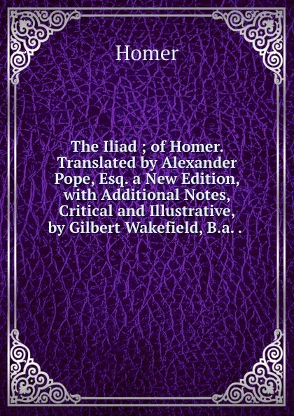 Обложка книги The Iliad ; of Homer. Translated by Alexander Pope, Esq. a New Edition, with Additional Notes, Critical and Illustrative, by Gilbert Wakefield, B.a. . ., Homer