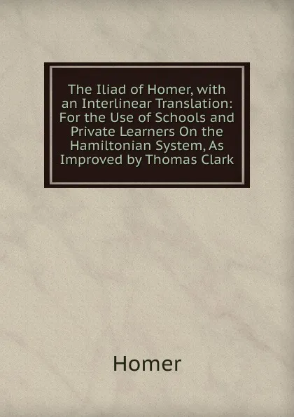 Обложка книги The Iliad of Homer, with an Interlinear Translation: For the Use of Schools and Private Learners On the Hamiltonian System, As Improved by Thomas Clark, Homer