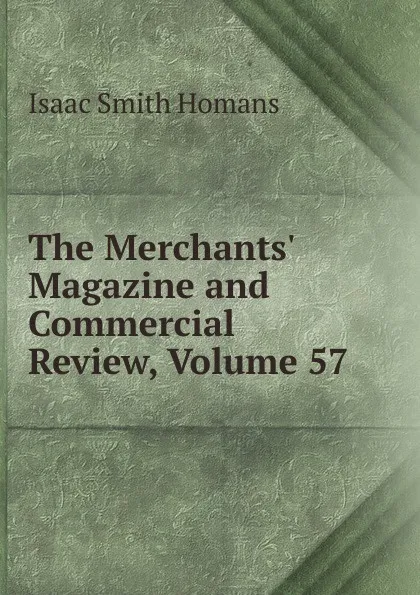 Обложка книги The Merchants. Magazine and Commercial Review, Volume 57, Isaac Smith Homans