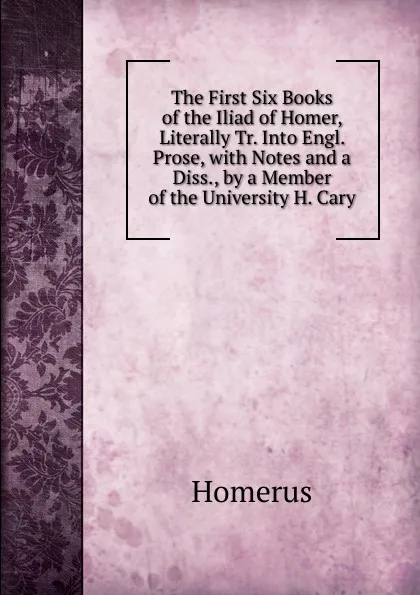 Обложка книги The First Six Books of the Iliad of Homer, Literally Tr. Into Engl. Prose, with Notes and a Diss., by a Member of the University H. Cary., Homerus