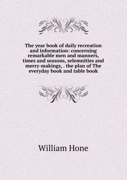 Обложка книги The year book of daily recreation and information: concerning remarkable men and manners, times and seasons, selemnities and merry-makings, . the plan of The everyday book and table book, William Hone