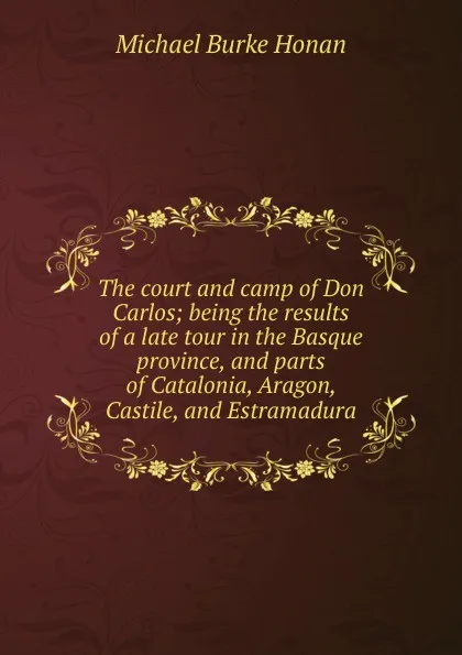 Обложка книги The court and camp of Don Carlos; being the results of a late tour in the Basque province, and parts of Catalonia, Aragon, Castile, and Estramadura, Michael Burke Honan